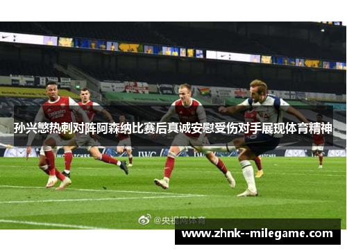 孙兴慜热刺对阵阿森纳比赛后真诚安慰受伤对手展现体育精神