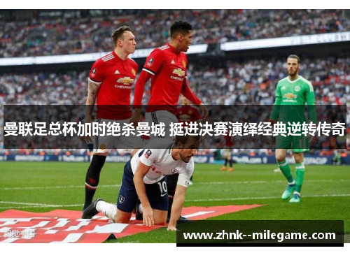 曼联足总杯加时绝杀曼城 挺进决赛演绎经典逆转传奇