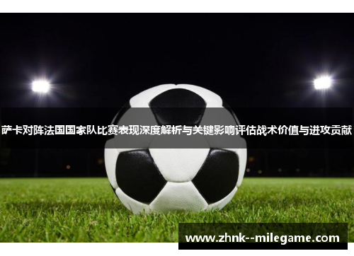 萨卡对阵法国国家队比赛表现深度解析与关键影响评估战术价值与进攻贡献