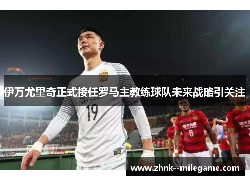 伊万尤里奇正式接任罗马主教练球队未来战略引关注